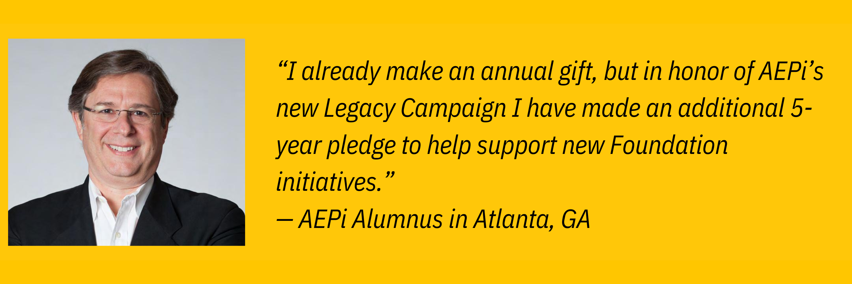 “I already make an annual gift, but in honor of AEPi’s new Legacy Campaign I have made an additional 5-year pledge to help support new Foundation initiatives.” — AEPi Alumnus in Atlanta, GA